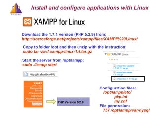 Download the 1.7.1 version (PHP 5.2.9) from: http://sourceforge.net/projects/xampp/files/XAMPP%20Linux/ Install and configure applications with Linux Copy to folder /opt and then unzip with the instruction: sudo tar -zxvf xampp-linux-1.6.tar.gz   Start the server from /opt/lampp: sudo ./lampp start Configuration files: /opt/lampp/etc/ php.ini my.cnf File permission: 757 /opt/lampp/var/nysql 