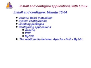 Ubuntu: Basic installation System configuration Installing packages Configuring applications Apache PHP MySQL The relationship between Apache - PHP - MySQL Install and configure: Ubuntu 10.04 Install and configure applications with Linux 
