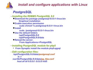 PostgreSQL -  Installing the RDBMS PostgreSQL 9.0 Download the package postgresql-9.0.0-1-linux.bin Graphical installation Enable execution permission  sudo chmod +x postgresql-9.0.0-1-linux.bin Install sudo ./postgresql-9.0.0-1-linux.bin Use the default folders /opt/PostgreSQL/9.0 /opt/PostgreSQL/9.0/data Reload the server:  From Applications->PostgreSQL Installing PostgreSQL module for php5 From Synaptic install the module php5-pgsql - Edit configuration files: /opt/PostgreSQL/9.0/data/ postgresql.conf ls -l  /usr/lib/PostgreSQL/9.0/data/ pg_hba.conf   host all all 0.0.0.0  0.0.0.0 md5   Install and configure applications with Linux 