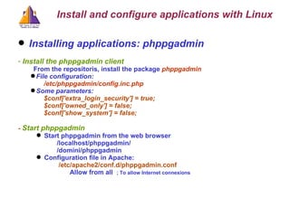 Installing applications: phppgadmin Install the phppgadmin client From the repositoris, install the package  phppgadmin File configuration:  /etc/phppgadmin/config.inc.php Some parameters: $conf['extra_login_security'] = true; $conf['owned_only'] = false; $conf['show_system'] = false; -  Start phppgadmin Start phppgadmin from the web browser /localhost/phppgadmin/ /domini/phppgadmin Configuration file in Apache:   /etc/apache2/conf.d/phppgadmin.conf Allow from all  ; To allow Internet connexions Install and configure applications with Linux 