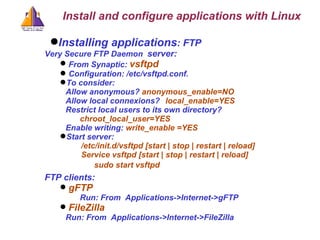 Installing applications : FTP Very Secure FTP Daemon   server: From Synaptic:  vsftpd  Configuration: /etc/vsftpd.conf.  To consider: Allow anonymous?  anonymous_enable=NO  Allow local connexions?  local_enable=YES Restrict local users to its own directory?       chroot_local_user=YES Enable writing:   write_enable =YES Start server:  /etc/init.d/vsftpd [start | stop | restart | reload] Service vsftpd [start | stop | restart | reload] sudo start vsftpd FTP clients: gFTP Run: From  Applications->Internet->gFTP FileZilla   Run: From  Applications->Internet->FileZilla Install and configure applications with Linux 