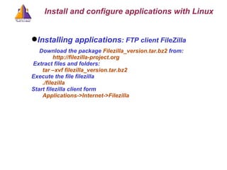 Installing applications : FTP client FileZilla Download the package  Filezilla_version.tar.bz2  from: http://filezilla-project.org Extract files and folders: tar –xvf filezilla_version.tar.bz2 Execute the file filezilla ./filezilla Start filezilla client form Applications->Internet->Filezilla Install and configure applications with Linux 