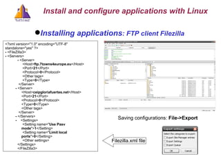 Installing applications : FTP client Filezilla Saving configurations:   File->Export <?xml version=&quot;1.0&quot; encoding=&quot;UTF-8&quot; standalone=&quot;yes&quot; ?>  -  <FileZilla3> -  <Servers> -  <Server>    <Host> ftp.7towns4europe.eu </Host>     <Port> 21 </Port>     <Protocol> 0 </Protocol>  <Other tags>    <Type> 0 </Type>  </Server> -  <Server>    <Host> ceipgloriafuertes.net </Host>     <Port> 21 </Port>     <Protocol> 0 </Protocol>     <Type> 0 </Type>  <Other tags> </Server> -  </Servers> -  <Settings>    <Setting name=&quot; Use Pasv mode &quot;> 1 </Setting>     <Setting name=&quot; Limit local ports &quot;> 0 </Setting>     <Other settings>    </Settings>    </FileZilla3> Filezilla.xml file Install and configure applications with Linux 