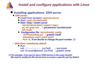 Installing applications: SSH server  SSH server: Install from Synaptic:  openssh-server Start:  sudo /usr/sbin/sshd  Start / Stop / restart server   /etc/init.d/ssh [start | restart | stop ]    ps -ef | grep ssh   -> pid process /usr/sbin/sshd kill -9 pid Configuration file:  /etc/ssh/sshd_config   X11Forwarding yes   ; graphic mode   AllowUsers user1 user2 user3   Port  N  ; If we decide to change the port number  (*)‏ SSH client: Installed by default Run:  ssh  [email_address]   [-p Port]  ; text mode ssh -X usuari@domini  [-p Port]  ; graphic mode (*) For example, if we want to have 2 SSH servers in the same intranet. We need to modify the file /etc/services  to access a specific port by default. Install and configure applications with Linux 