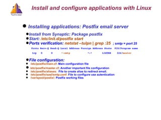 Installing applications: Postfix email server Install from Synaptic: Package postfix Start:  /etc/init.d/postfix start Ports verification:  netstat –tulpn | grep :25  ; smtp = port 25 Proto Recv-Q Send-Q Local Address Foreign Address State  PID/Program name tcp  0  0  *:smtp  *:*  LISTEN  324/ master  File configuration: /etc/postfix/main.cf : Main configuration file /etc/postfix/master.cf : Another important file configuration /etc/postfix/aliases:  File to create alias to redirect email. /etc/postfix/sasl/smtp.conf:  File to configure use autentication  /var/spool/postix/:  Postfix working files Install and configure applications with Linux 