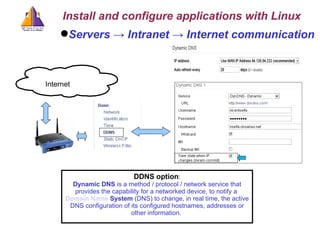 Servers -> Intranet -> Internet communication DDNS option : Dynamic DNS  is a method / protocol / network service that provides the capability for a networked device, to notify a  Domain   Name   System  (DNS) to change, in real time, the active DNS configuration of its configured hostnames, addresses or other information.  Install and configure applications with Linux c Internet 