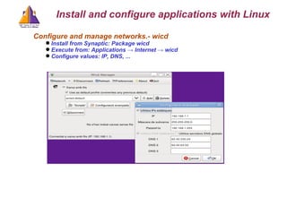 Configure and manage networks.- wicd Install from Synaptic: Package wicd Execute from: Applications -> Internet -> wicd Configure values: IP, DNS, ... Install and configure applications with Linux 