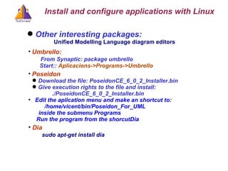 Other interesting packages: Unified Modelling Language diagram editors  Umbrello:  From Synaptic: package umbrello   Start: :  Aplicacions->Programs->Umbrello Poseidon Download the file: PoseidonCE_6_0_2_Installer.bin Give execution rights to the file and install: ./PoseidonCE_6_0_2_Installer.bin Edit the aplication menu and make an shortcut to:   /home/vicent/bin/Poseidon_For_UML  inside the submenu Programs Run the program from the shorcutDia Dia sudo apt-get install dia Install and configure applications with Linux 