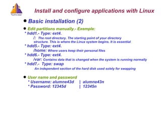 Basic installation (2) Edit partitions manually.- Exemple: * hdd1.- Type: ext4.  /:  The root directory. The starting point of your directory    structure. This is where the Linux system begins. It is essential * hdd5.- Type: ext4.  /home:  W here users keep their   personal files   * hdd6.- Type: ext4.  /var:  C ontains data that is changed when the system is running normally   * hdd7.-  Type: swap  An independent section of the hard disk used solely for swapping   User name and password * Username: alumne43d  |  alumne43n * Password: 12345d  |  12345n Install and configure applications with Linux 