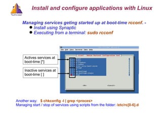 Managing services geting started up at boot-time  rcconf . -  Install using Synaptic Executing from a terminal:  sudo rcconf  Actives services at boot-time [*] Inactive services at boot-time [ ] Another way:  $ chkconfig -l | grep <proces>  Managing start / stop of services using scripts from the folder:  /etc/rc[0-6].d  Install and configure applications with Linux 