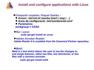 Compartir carpetes: Paquet Samba. -  Arranc: /etc/init.d/./samba [start | stop | ...] Arxiu de configuració: /etc/samba/smb.conf Paràmetres:  workgroup = CASA Install and configure applications with Linux Rar / unrar:   sudo apt-get install rar unrar Meld: Meld is a tool which allows the user to see the changes in, and merge between, either two files, two directories, or two files with a common ancestor.  sudo apt-get install meld Adobe Acrobar Reader:  Adobe Reader 9 is available from the Canonical Partner repository 