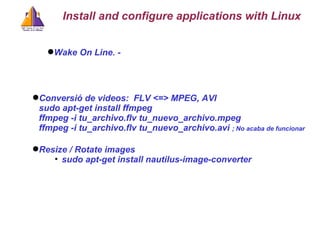 Wake On Line. -  Conversió de videos:  FLV <=> MPEG, AVI sudo apt-get install ffmpeg ffmpeg -i tu_archivo.flv tu_nuevo_archivo.mpeg  ffmpeg -i tu_archivo.flv tu_nuevo_archivo.avi  ; No acaba de funcionar Install and configure applications with Linux Resize / Rotate images sudo apt-get install nautilus-image-converter 