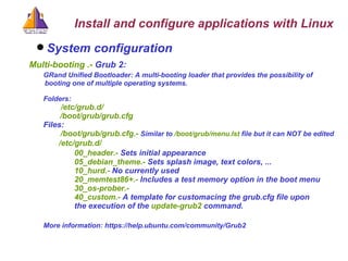 System configuration   Multi-booting .-  Grub 2:  GRand Unified Bootloader: A multi-booting loader that provides the possibility of  booting one of multiple operating systems. Folders:   /etc/grub.d/   /boot/grub/grub.cfg Files:    /boot/grub/grub.cfg.-  Similar to  /boot/grub/menu.lst  file but it can NOT be edited /etc/grub.d/  00_header.-  Sets initial appearance 05_debian_theme.-  Sets splash image, text colors, ... 10_hurd.-  No currently used 20_memtest86+.-  Includes a test memory option in the boot menu  30_os-prober.-  40_custom.-  A template for customacing the grub.cfg file upon  the execution of the  update-grub2  command. More information: https://help.ubuntu.com/community/Grub2 Install and configure applications with Linux 