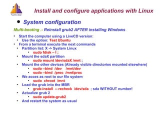 System configuration   Multi-booting .-  Reinstall grub2 AFTER installing Windows  Start the computer using a LiveCD version: Use the option:  Test Ubuntu   From a terminal execute the next commands Partition list: X -> System Linux sudo fdisk – l ;  Mount the sdaX partition sudo mount /dev/sdaX /mnt  ;  Mount the other devices (Already visible directories mounted elsewhere) sudo –bind  /dev  /mnt/dev sudo –bind  /proc  /mnt/proc We acces as root to our file system sudo  chroot  /mnt  Load the grub into the MBR grub-install  -- recheck  /dev/sda  ; sda WITHOUT number! Actualize grub 2 sudo update-grub2  And restart the system as usual Install and configure applications with Linux 