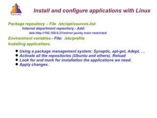 Package repository .- File   /etc/apt/sources.list   Internal department repository.- Add: deb http://192.168.0.21/mirror jaunty main restricted   Environment variables. - File:  /etc/profile Installing applications.  Using a package management system: Synaptic, apt-get, Adept, …  Activate all the repositories (Ubuntu and others). Reload Look for and mark for installation the applications we need.  Apply changes. Install and configure applications with Linux 