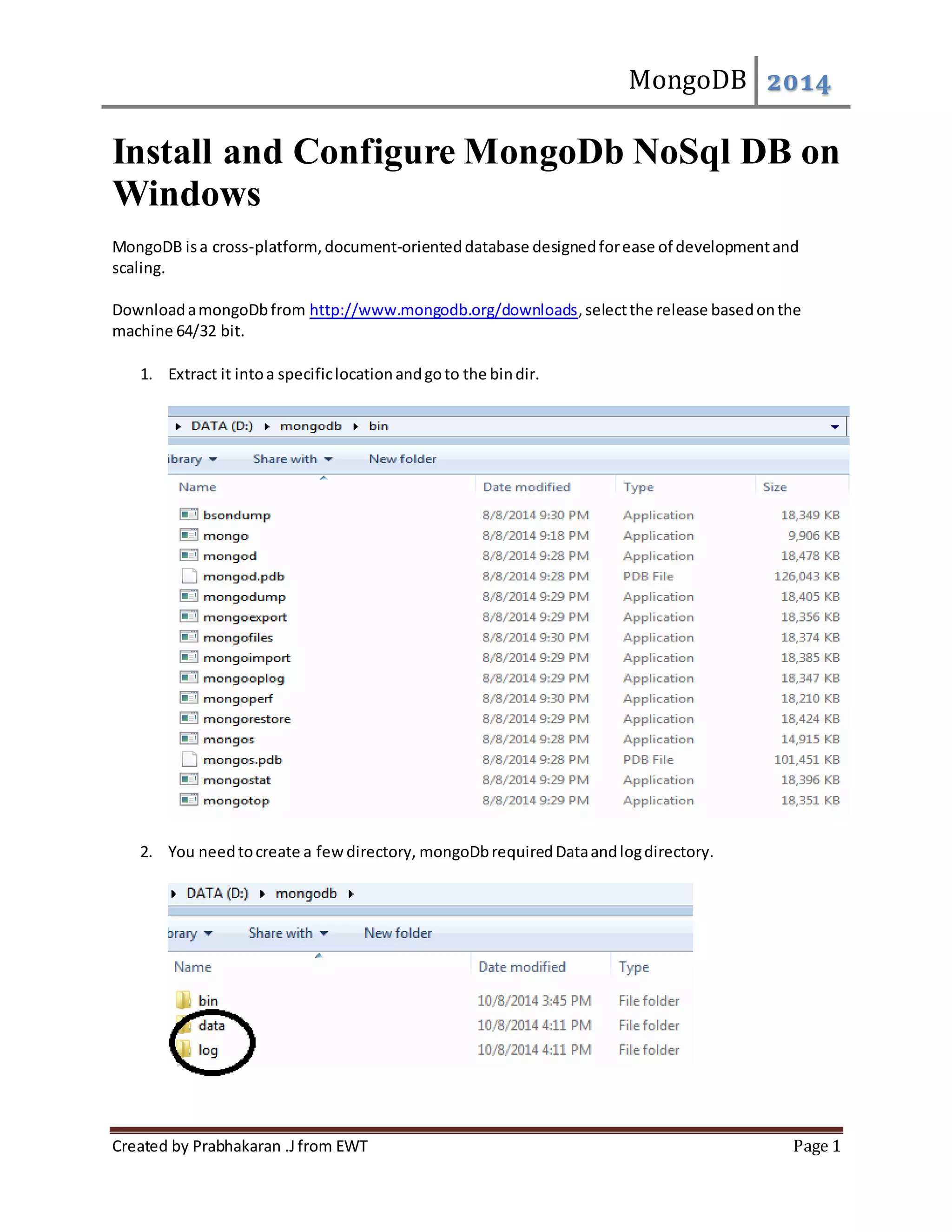 MongoDB 2014 Install and Configure MongoDb NoSql DB on Windows MongoDB is a cross-platform, document-oriented database designed for ease of development and scaling. Download a mongoDb from http://www.mongodb.org/downloads, select the release based on the machine 64/32 bit. 1. Extract it into a specific location and go to the bin dir. 2. You need to create a few directory, mongoDb required Data and log directory. Created by Prabhakaran .J from EWT Page 1