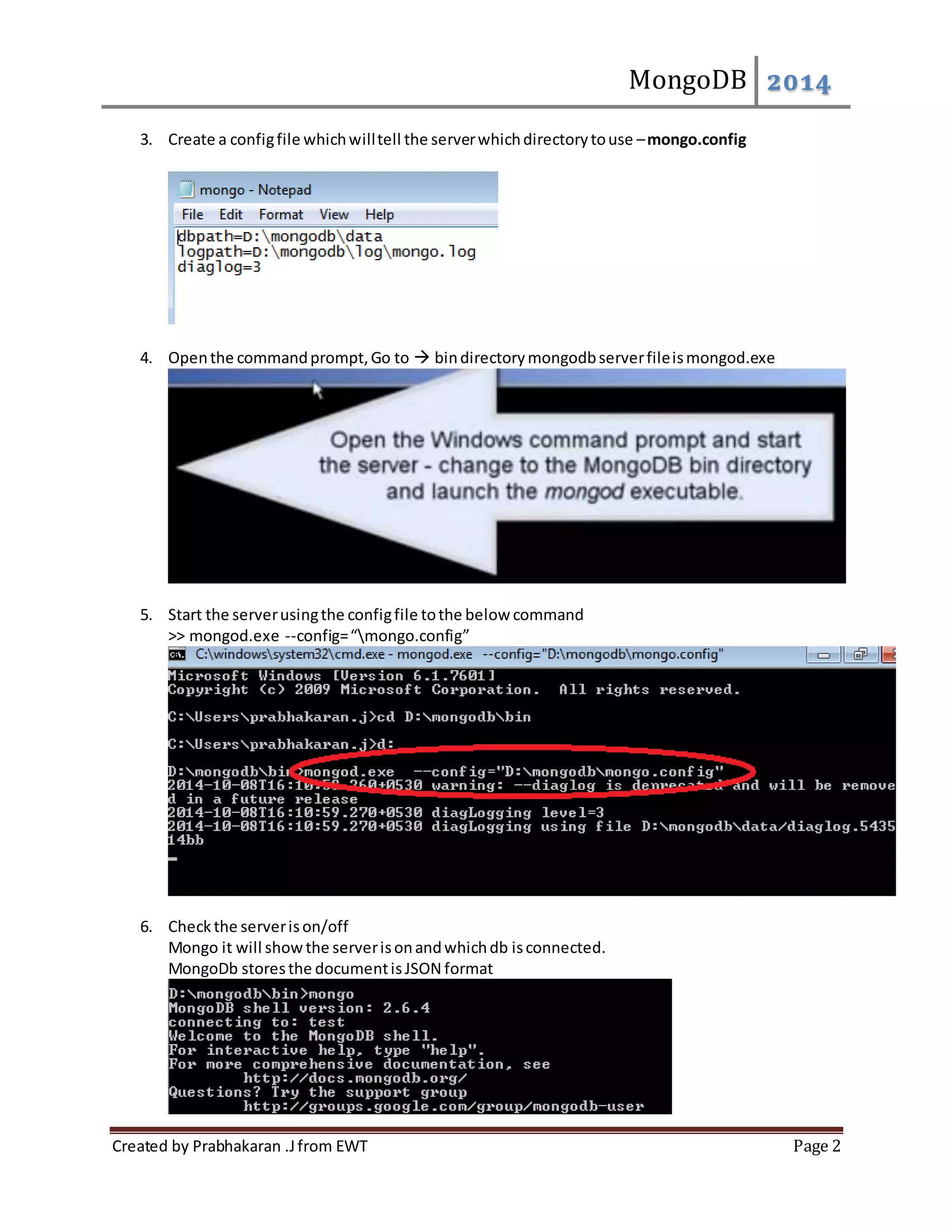 MongoDB 2014 3. Create a config file which will tell the server which directory to use – mongo.config 4. Open the command prompt, Go to bin directory mongodb server file is mongod.exe 5. Start the server using the config file to the below command >> mongod.exe --config= “mongo.config” 6. Check the server is on/off Mongo it will show the server is on and which db is connected. MongoDb stores the document is JSON format Created by Prabhakaran .J from EWT Page 2