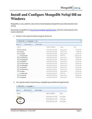 MongoDB 2014 
Install and Configure MongoDb NoSql DB on 
Windows 
MongoDB is a cross-platform, document-oriented database designed for ease of development and 
scaling. 
Download a mongoDb from http://www.mongodb.org/downloads, select the release based on the 
machine 64/32 bit. 
1. Extract it into a specific location and go to the bin dir. 
2. You need to create a few directory, mongoDb required Data and log directory. 
Created by Prabhakaran .J from EWT Page 1 
 