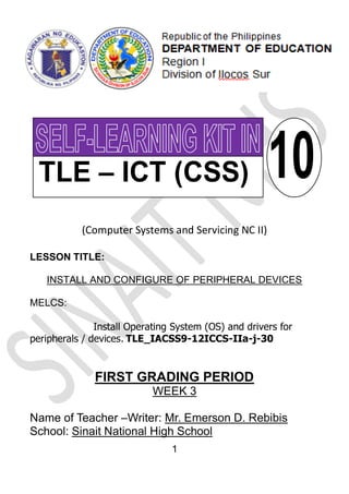 1
(Computer Systems and Servicing NC II)
LESSON TITLE:
INSTALL AND CONFIGURE OF PERIPHERAL DEVICES
MELCS:
Install Operating System (OS) and drivers for
peripherals / devices. TLE_IACSS9-12ICCS-IIa-j-30
FIRST GRADING PERIOD
WEEK 3
Name of Teacher –Writer: Mr. Emerson D. Rebibis
School: Sinait National High School
 
