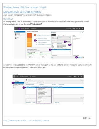 Windows Server 2016 Core on Hyper-V 2016
16 | P a g e
http://www.mycertprofile.com/Profile/3992184764
Manage Server Core 2016 Remotely
Also, we can manage server core remotely as explained down:
Using GUI
By adding server core to another GUI server manager as shown down, we added here through another server
that already joined to our domain ITPROLABS.XYZ.
now server core is added to another GUI server manager, so we can add and remove roles and features remotely
or configure some management tasks as shown down.
 