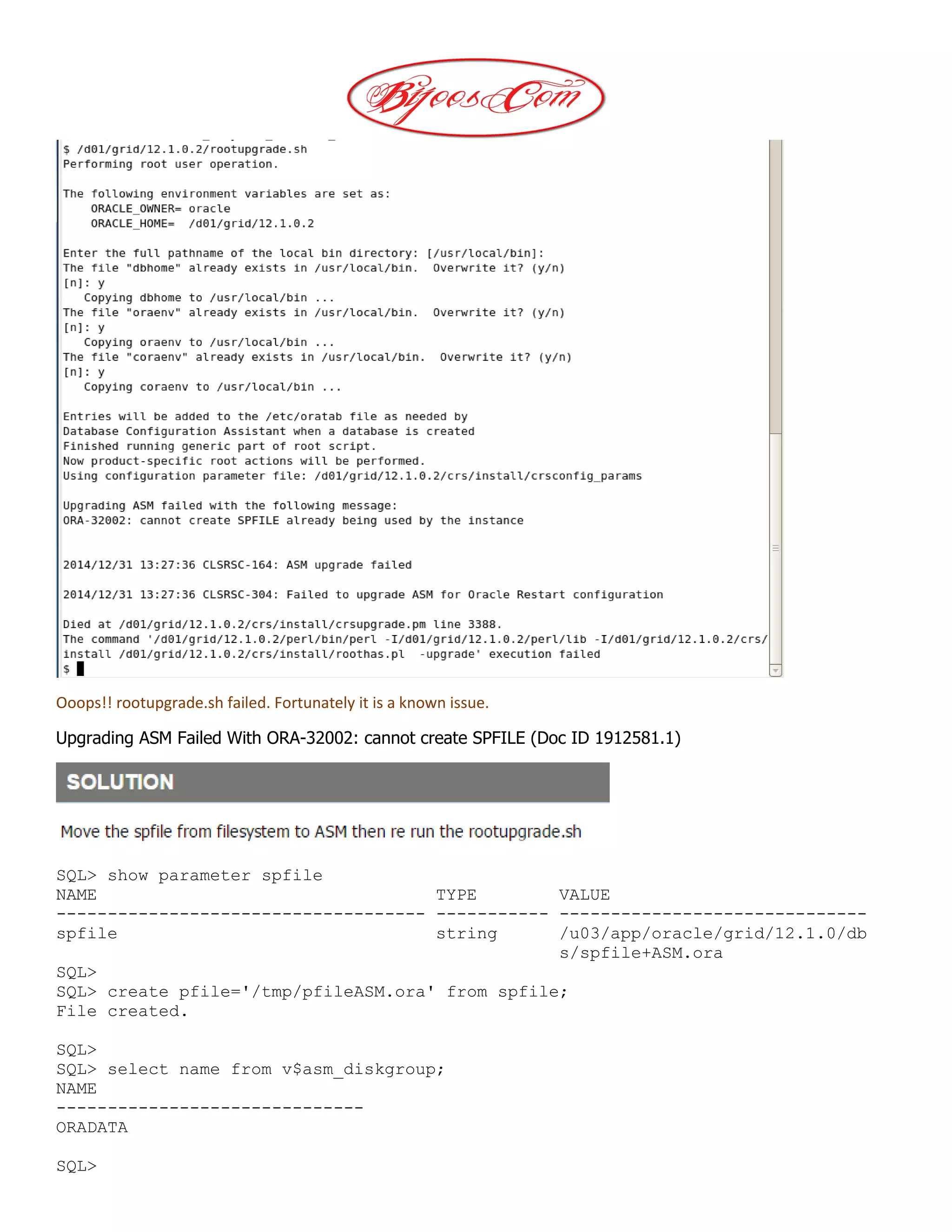 Ooops!! rootupgrade.sh failed. Fortunately it is a known issue.
Upgrading ASM Failed With ORA-32002: cannot create SPFILE (Doc ID 1912581.1)
SQL> show parameter spfile
NAME TYPE VALUE
------------------------------------ ----------- ------------------------------
spfile string /u03/app/oracle/grid/12.1.0/db
s/spfile+ASM.ora
SQL>
SQL> create pfile='/tmp/pfileASM.ora' from spfile;
File created.
SQL>
SQL> select name from v$asm_diskgroup;
NAME
------------------------------
ORADATA
SQL>
 