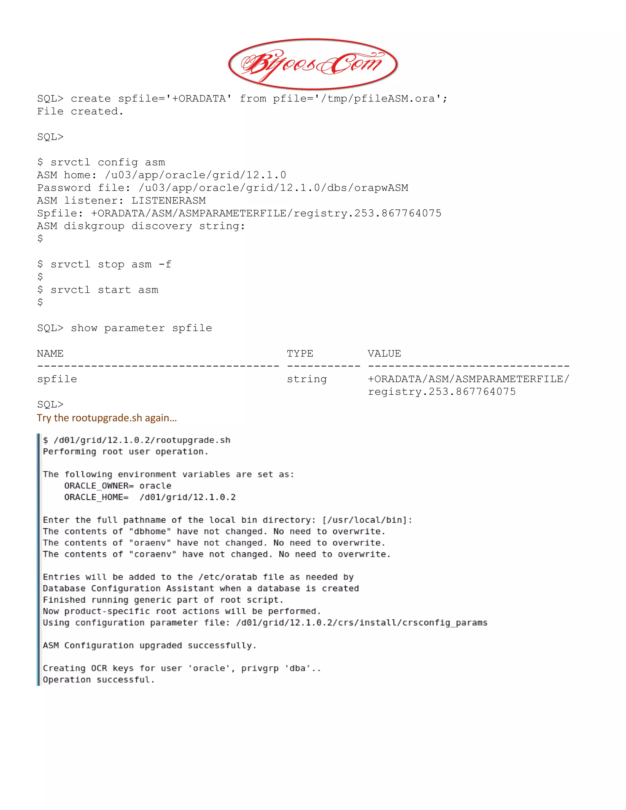 SQL> create spfile='+ORADATA' from pfile='/tmp/pfileASM.ora';
File created.
SQL>
$ srvctl config asm
ASM home: /u03/app/oracle/grid/12.1.0
Password file: /u03/app/oracle/grid/12.1.0/dbs/orapwASM
ASM listener: LISTENERASM
Spfile: +ORADATA/ASM/ASMPARAMETERFILE/registry.253.867764075
ASM diskgroup discovery string:
$
$ srvctl stop asm -f
$
$ srvctl start asm
$
SQL> show parameter spfile
NAME TYPE VALUE
------------------------------------ ----------- ------------------------------
spfile string +ORADATA/ASM/ASMPARAMETERFILE/
registry.253.867764075
SQL>
Try the rootupgrade.sh again…
 
