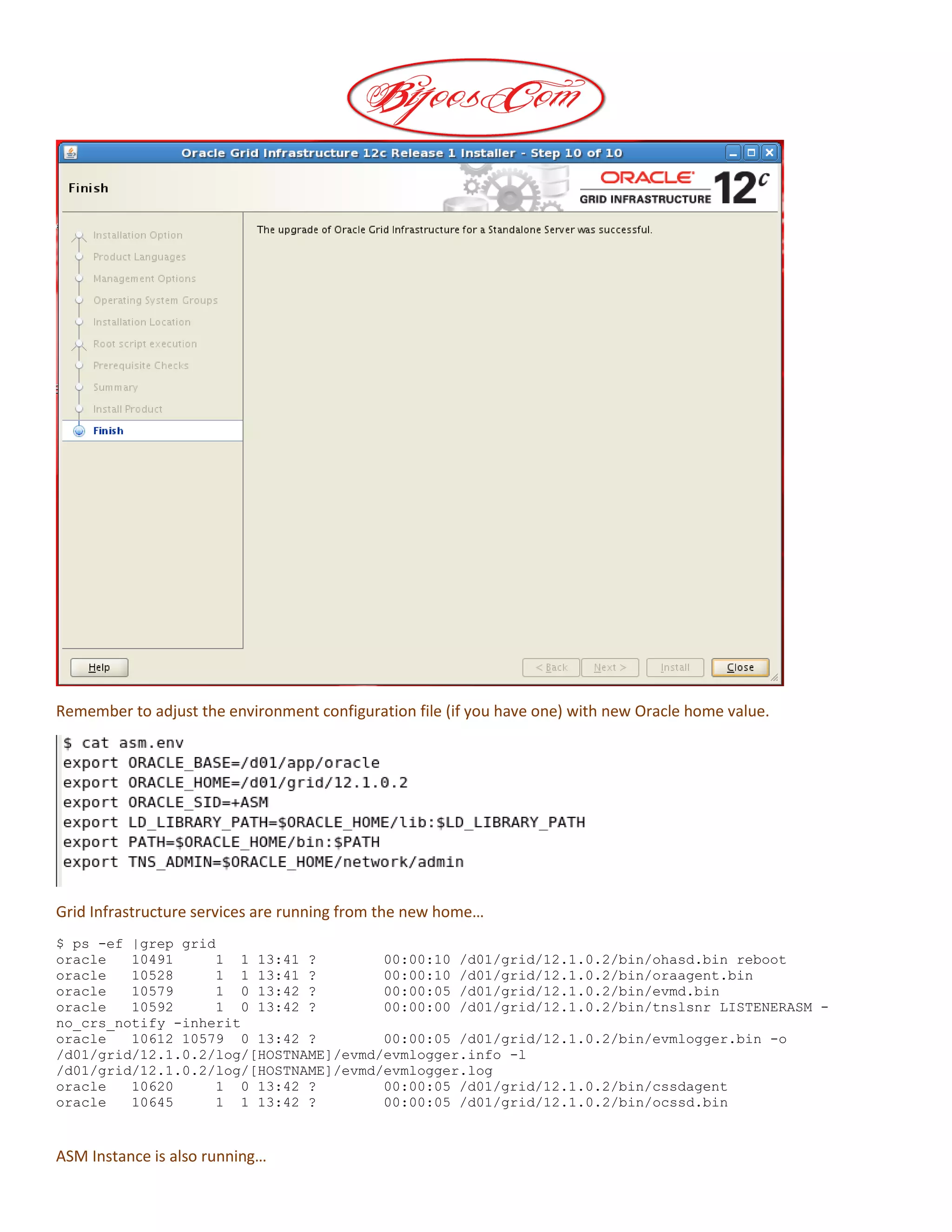 Remember to adjust the environment configuration file (if you have one) with new Oracle home value.
Grid Infrastructure services are running from the new home…
$ ps -ef |grep grid
oracle 10491 1 1 13:41 ? 00:00:10 /d01/grid/12.1.0.2/bin/ohasd.bin reboot
oracle 10528 1 1 13:41 ? 00:00:10 /d01/grid/12.1.0.2/bin/oraagent.bin
oracle 10579 1 0 13:42 ? 00:00:05 /d01/grid/12.1.0.2/bin/evmd.bin
oracle 10592 1 0 13:42 ? 00:00:00 /d01/grid/12.1.0.2/bin/tnslsnr LISTENERASM -
no_crs_notify -inherit
oracle 10612 10579 0 13:42 ? 00:00:05 /d01/grid/12.1.0.2/bin/evmlogger.bin -o
/d01/grid/12.1.0.2/log/[HOSTNAME]/evmd/evmlogger.info -l
/d01/grid/12.1.0.2/log/[HOSTNAME]/evmd/evmlogger.log
oracle 10620 1 0 13:42 ? 00:00:05 /d01/grid/12.1.0.2/bin/cssdagent
oracle 10645 1 1 13:42 ? 00:00:05 /d01/grid/12.1.0.2/bin/ocssd.bin
ASM Instance is also running…
 