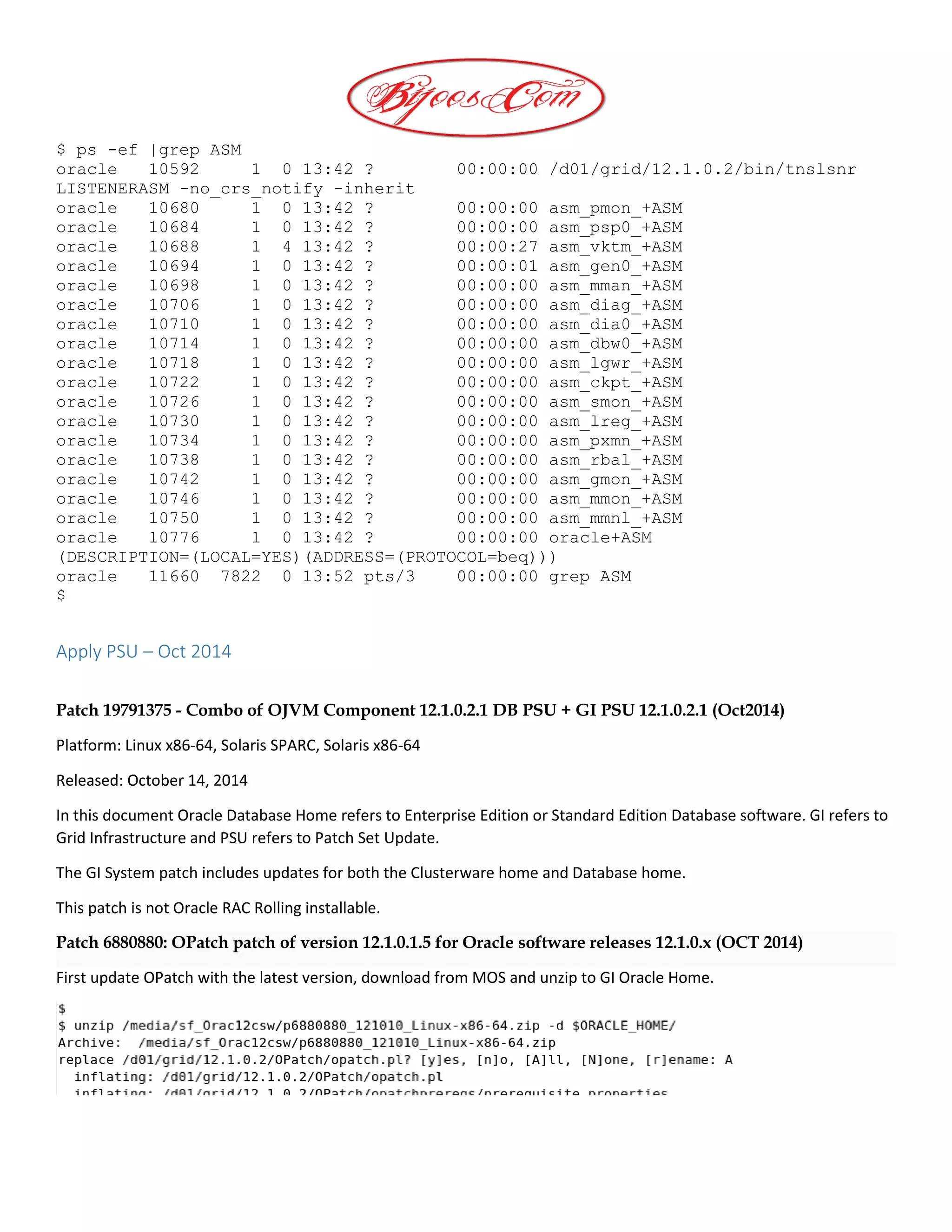 $ ps -ef |grep ASM
oracle 10592 1 0 13:42 ? 00:00:00 /d01/grid/12.1.0.2/bin/tnslsnr
LISTENERASM -no_crs_notify -inherit
oracle 10680 1 0 13:42 ? 00:00:00 asm_pmon_+ASM
oracle 10684 1 0 13:42 ? 00:00:00 asm_psp0_+ASM
oracle 10688 1 4 13:42 ? 00:00:27 asm_vktm_+ASM
oracle 10694 1 0 13:42 ? 00:00:01 asm_gen0_+ASM
oracle 10698 1 0 13:42 ? 00:00:00 asm_mman_+ASM
oracle 10706 1 0 13:42 ? 00:00:00 asm_diag_+ASM
oracle 10710 1 0 13:42 ? 00:00:00 asm_dia0_+ASM
oracle 10714 1 0 13:42 ? 00:00:00 asm_dbw0_+ASM
oracle 10718 1 0 13:42 ? 00:00:00 asm_lgwr_+ASM
oracle 10722 1 0 13:42 ? 00:00:00 asm_ckpt_+ASM
oracle 10726 1 0 13:42 ? 00:00:00 asm_smon_+ASM
oracle 10730 1 0 13:42 ? 00:00:00 asm_lreg_+ASM
oracle 10734 1 0 13:42 ? 00:00:00 asm_pxmn_+ASM
oracle 10738 1 0 13:42 ? 00:00:00 asm_rbal_+ASM
oracle 10742 1 0 13:42 ? 00:00:00 asm_gmon_+ASM
oracle 10746 1 0 13:42 ? 00:00:00 asm_mmon_+ASM
oracle 10750 1 0 13:42 ? 00:00:00 asm_mmnl_+ASM
oracle 10776 1 0 13:42 ? 00:00:00 oracle+ASM
(DESCRIPTION=(LOCAL=YES)(ADDRESS=(PROTOCOL=beq)))
oracle 11660 7822 0 13:52 pts/3 00:00:00 grep ASM
$
Apply PSU – Oct 2014
Patch 19791375 - Combo of OJVM Component 12.1.0.2.1 DB PSU + GI PSU 12.1.0.2.1 (Oct2014)
Platform: Linux x86-64, Solaris SPARC, Solaris x86-64
Released: October 14, 2014
In this document Oracle Database Home refers to Enterprise Edition or Standard Edition Database software. GI refers to
Grid Infrastructure and PSU refers to Patch Set Update.
The GI System patch includes updates for both the Clusterware home and Database home.
This patch is not Oracle RAC Rolling installable.
Patch 6880880: OPatch patch of version 12.1.0.1.5 for Oracle software releases 12.1.0.x (OCT 2014)
First update OPatch with the latest version, download from MOS and unzip to GI Oracle Home.
 