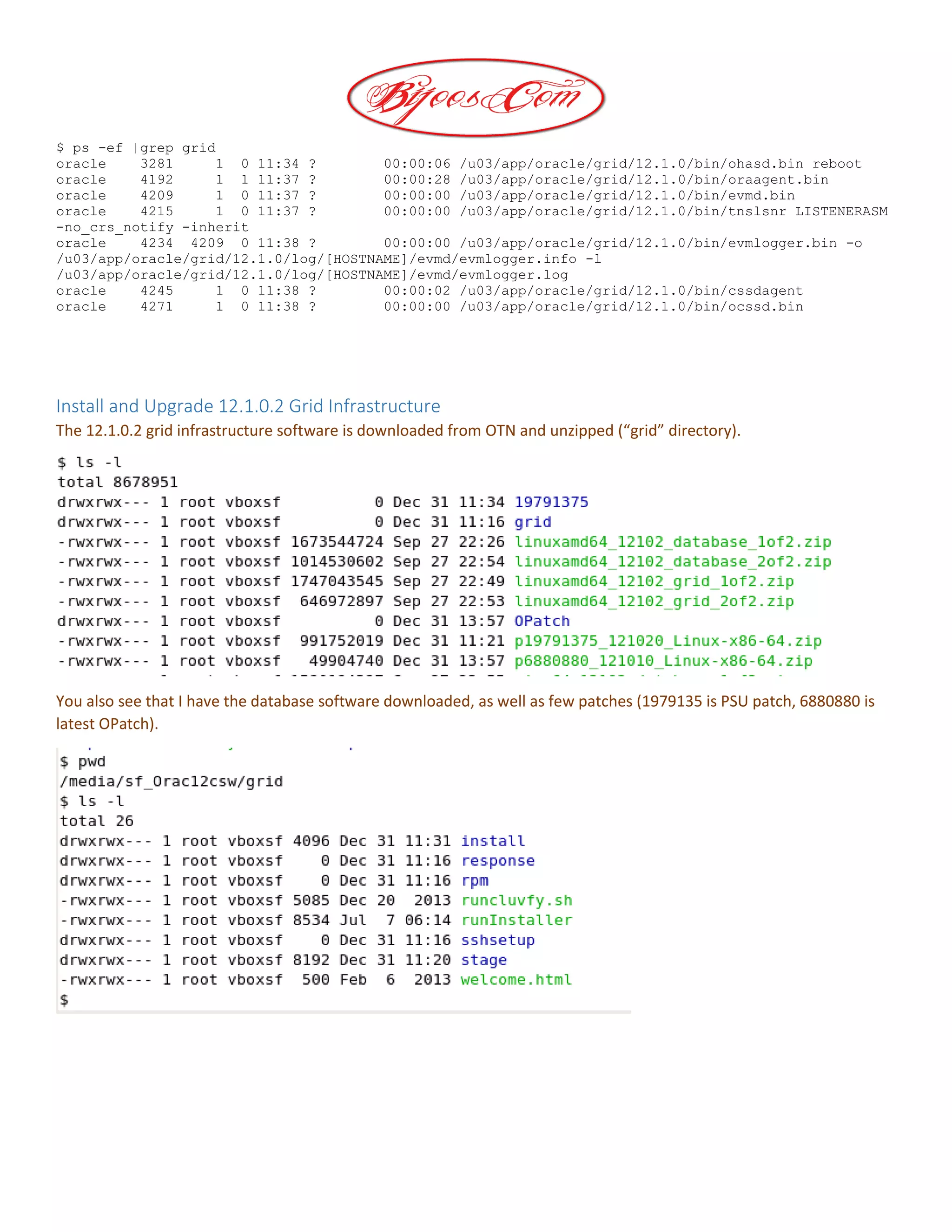 $ ps -ef |grep grid
oracle 3281 1 0 11:34 ? 00:00:06 /u03/app/oracle/grid/12.1.0/bin/ohasd.bin reboot
oracle 4192 1 1 11:37 ? 00:00:28 /u03/app/oracle/grid/12.1.0/bin/oraagent.bin
oracle 4209 1 0 11:37 ? 00:00:00 /u03/app/oracle/grid/12.1.0/bin/evmd.bin
oracle 4215 1 0 11:37 ? 00:00:00 /u03/app/oracle/grid/12.1.0/bin/tnslsnr LISTENERASM
-no_crs_notify -inherit
oracle 4234 4209 0 11:38 ? 00:00:00 /u03/app/oracle/grid/12.1.0/bin/evmlogger.bin -o
/u03/app/oracle/grid/12.1.0/log/[HOSTNAME]/evmd/evmlogger.info -l
/u03/app/oracle/grid/12.1.0/log/[HOSTNAME]/evmd/evmlogger.log
oracle 4245 1 0 11:38 ? 00:00:02 /u03/app/oracle/grid/12.1.0/bin/cssdagent
oracle 4271 1 0 11:38 ? 00:00:00 /u03/app/oracle/grid/12.1.0/bin/ocssd.bin
Install and Upgrade 12.1.0.2 Grid Infrastructure
The 12.1.0.2 grid infrastructure software is downloaded from OTN and unzipped (“grid” directory).
You also see that I have the database software downloaded, as well as few patches (1979135 is PSU patch, 6880880 is
latest OPatch).
 