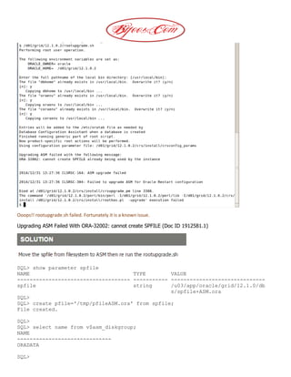 Ooops!! rootupgrade.sh failed. Fortunately it is a known issue.
Upgrading ASM Failed With ORA-32002: cannot create SPFILE (Doc ID 1912581.1)
SQL> show parameter spfile
NAME TYPE VALUE
------------------------------------ ----------- ------------------------------
spfile string /u03/app/oracle/grid/12.1.0/db
s/spfile+ASM.ora
SQL>
SQL> create pfile='/tmp/pfileASM.ora' from spfile;
File created.
SQL>
SQL> select name from v$asm_diskgroup;
NAME
------------------------------
ORADATA
SQL>
 