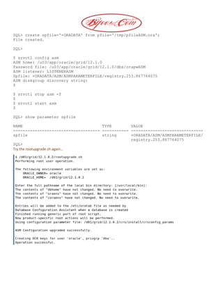 SQL> create spfile='+ORADATA' from pfile='/tmp/pfileASM.ora';
File created.
SQL>
$ srvctl config asm
ASM home: /u03/app/oracle/grid/12.1.0
Password file: /u03/app/oracle/grid/12.1.0/dbs/orapwASM
ASM listener: LISTENERASM
Spfile: +ORADATA/ASM/ASMPARAMETERFILE/registry.253.867764075
ASM diskgroup discovery string:
$
$ srvctl stop asm -f
$
$ srvctl start asm
$
SQL> show parameter spfile
NAME TYPE VALUE
------------------------------------ ----------- ------------------------------
spfile string +ORADATA/ASM/ASMPARAMETERFILE/
registry.253.867764075
SQL>
Try the rootupgrade.sh again…
 