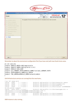Remember to adjust the environment configuration file (if you have one) with new Oracle home value.
Grid Infrastructure services are running from the new home…
$ ps -ef |grep grid
oracle 10491 1 1 13:41 ? 00:00:10 /d01/grid/12.1.0.2/bin/ohasd.bin reboot
oracle 10528 1 1 13:41 ? 00:00:10 /d01/grid/12.1.0.2/bin/oraagent.bin
oracle 10579 1 0 13:42 ? 00:00:05 /d01/grid/12.1.0.2/bin/evmd.bin
oracle 10592 1 0 13:42 ? 00:00:00 /d01/grid/12.1.0.2/bin/tnslsnr LISTENERASM -
no_crs_notify -inherit
oracle 10612 10579 0 13:42 ? 00:00:05 /d01/grid/12.1.0.2/bin/evmlogger.bin -o
/d01/grid/12.1.0.2/log/[HOSTNAME]/evmd/evmlogger.info -l
/d01/grid/12.1.0.2/log/[HOSTNAME]/evmd/evmlogger.log
oracle 10620 1 0 13:42 ? 00:00:05 /d01/grid/12.1.0.2/bin/cssdagent
oracle 10645 1 1 13:42 ? 00:00:05 /d01/grid/12.1.0.2/bin/ocssd.bin
ASM Instance is also running…
 