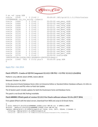 $ ps -ef |grep ASM
oracle 10592 1 0 13:42 ? 00:00:00 /d01/grid/12.1.0.2/bin/tnslsnr
LISTENERASM -no_crs_notify -inherit
oracle 10680 1 0 13:42 ? 00:00:00 asm_pmon_+ASM
oracle 10684 1 0 13:42 ? 00:00:00 asm_psp0_+ASM
oracle 10688 1 4 13:42 ? 00:00:27 asm_vktm_+ASM
oracle 10694 1 0 13:42 ? 00:00:01 asm_gen0_+ASM
oracle 10698 1 0 13:42 ? 00:00:00 asm_mman_+ASM
oracle 10706 1 0 13:42 ? 00:00:00 asm_diag_+ASM
oracle 10710 1 0 13:42 ? 00:00:00 asm_dia0_+ASM
oracle 10714 1 0 13:42 ? 00:00:00 asm_dbw0_+ASM
oracle 10718 1 0 13:42 ? 00:00:00 asm_lgwr_+ASM
oracle 10722 1 0 13:42 ? 00:00:00 asm_ckpt_+ASM
oracle 10726 1 0 13:42 ? 00:00:00 asm_smon_+ASM
oracle 10730 1 0 13:42 ? 00:00:00 asm_lreg_+ASM
oracle 10734 1 0 13:42 ? 00:00:00 asm_pxmn_+ASM
oracle 10738 1 0 13:42 ? 00:00:00 asm_rbal_+ASM
oracle 10742 1 0 13:42 ? 00:00:00 asm_gmon_+ASM
oracle 10746 1 0 13:42 ? 00:00:00 asm_mmon_+ASM
oracle 10750 1 0 13:42 ? 00:00:00 asm_mmnl_+ASM
oracle 10776 1 0 13:42 ? 00:00:00 oracle+ASM
(DESCRIPTION=(LOCAL=YES)(ADDRESS=(PROTOCOL=beq)))
oracle 11660 7822 0 13:52 pts/3 00:00:00 grep ASM
$
Apply PSU – Oct 2014
Patch 19791375 - Combo of OJVM Component 12.1.0.2.1 DB PSU + GI PSU 12.1.0.2.1 (Oct2014)
Platform: Linux x86-64, Solaris SPARC, Solaris x86-64
Released: October 14, 2014
In this document Oracle Database Home refers to Enterprise Edition or Standard Edition Database software. GI refers to
Grid Infrastructure and PSU refers to Patch Set Update.
The GI System patch includes updates for both the Clusterware home and Database home.
This patch is not Oracle RAC Rolling installable.
Patch 6880880: OPatch patch of version 12.1.0.1.5 for Oracle software releases 12.1.0.x (OCT 2014)
First update OPatch with the latest version, download from MOS and unzip to GI Oracle Home.
 