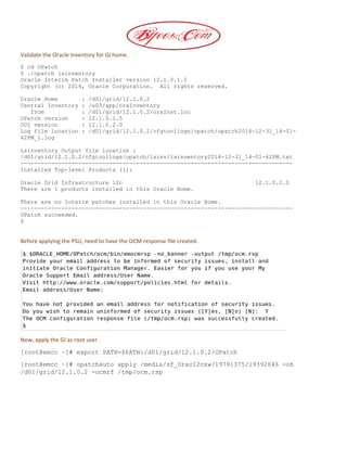 Validate the Oracle Inventory for GI home.
$ cd OPatch
$ ./opatch lsinventory
Oracle Interim Patch Installer version 12.1.0.1.5
Copyright (c) 2014, Oracle Corporation. All rights reserved.
Oracle Home : /d01/grid/12.1.0.2
Central Inventory : /u03/app/oraInventory
from : /d01/grid/12.1.0.2/oraInst.loc
OPatch version : 12.1.0.1.5
OUI version : 12.1.0.2.0
Log file location : /d01/grid/12.1.0.2/cfgtoollogs/opatch/opatch2014-12-31_14-01-
42PM_1.log
Lsinventory Output file location :
/d01/grid/12.1.0.2/cfgtoollogs/opatch/lsinv/lsinventory2014-12-31_14-01-42PM.txt
--------------------------------------------------------------------------------
Installed Top-level Products (1):
Oracle Grid Infrastructure 12c 12.1.0.2.0
There are 1 products installed in this Oracle Home.
There are no Interim patches installed in this Oracle Home.
--------------------------------------------------------------------------------
OPatch succeeded.
$
Before applying the PSU, need to have the OCM response file created.
Now, apply the GI as root user.
[root@emcc ~]# export PATH=$PATH:/d01/grid/12.1.0.2/OPatch
[root@emcc ~]# opatchauto apply /media/sf_Orac12csw/19791375/19392646 -oh
/d01/grid/12.1.0.2 -ocmrf /tmp/ocm.rsp
 