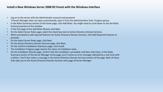 Install a New Windows Server 2008 R2 Forest with the Windows Interface 
• Log on to the server with the Administrator account and password 
If Server Manager does not open automatically, open it from the Administrative Tools Program group. 
• In the Roles Summary section of the home page, click Add Roles. You might need to scroll down to see the Roles 
Summary portion of the window 
• In the first page of the Add Roles Wizard, click Next 
• On the Select Server Roles page, select the check box next to Active Directory Domain Services. 
• When prompted to add required features for Active Directory Domain Services, click Add Required Features to 
proceed. 
• On the Select Server Roles page, click Next. 
• On the Active Directory Domain Services page, click Next. 
• On the Confirm Installation Selections page, click Install. 
• The Installation Progress page reports the status of installation tasks. 
• On the Installation Results page, confirm that the installation succeeded, and then click Close. In the Roles 
Summary section of the Server Manager home page, you’ll notice an error message indicated by a red circle with 
a white x. You’ll also notice a message in the Active Directory Domain Services section of the page. Both of these 
links take you to the Active Directory Domain Services roles page of Server Manager 
 