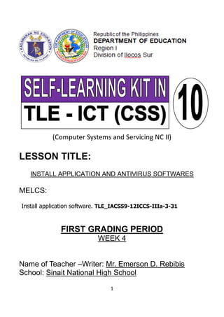 1
(Computer Systems and Servicing NC II)
LESSON TITLE:
INSTALL APPLICATION AND ANTIVIRUS SOFTWARES
MELCS:
Install application software. TLE_IACSS9-12ICCS-IIIa-3-31
FIRST GRADING PERIOD
WEEK 4
Name of Teacher –Writer: Mr. Emerson D. Rebibis
School: Sinait National High School
 