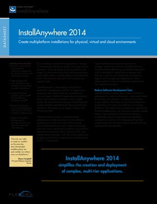 DATASHEET
InstallAnywhere 2014
Create multiplatform installations for physical, virtual and cloud environments
If you develop multiplatform applications, relying
on homemade installation scripts can cause serious
problems. Creating setups for every platform you
target is a time-consuming and error-prone process,
and it often leads to release delays and installation
errors that frustrate end users and increase your
support costs.
InstallAnywhere is the leading multiplatform
installation development solution for application
producers who need to deliver a professional
and consistent installation experience for physical,
virtual and cloud environments. From a single
project file and build environment, InstallAnywhere
creates reliable installations for these on-premises
platforms: Windows, Linux, Apple, Solaris, AIX,
HP-UX and IBM.
Advanced functionality in InstallAnywhere
enables you to take existing and new software
products to a virtual and cloud infrastructure.
Use InstallAnywhere to easily create cloud-ready,
multi-tier virtual appliances to deploy multiplatform
applications automatically to Amazon EC2, and
create enterprise-ready, multi-tier virtual appliances
to deploy multiplatform applications automatically
(OVF 1.1 Compliant).
Flexera Software has set the standard for
strategic installation solutions–InstallShield and
InstallAnywhere–delivering unmatched experience
and knowledge for application producers and
making it easy for your enterprise customers to
deploy and manage your applications when,
where and how they are needed by streamlining
the installation process.
Reduce Software Development Time
InstallAnywhere enables even novice installation
developers to create professional, customized setups
for virtually any platform. It comes with an easy-
to-use interface that helps you build an installation
project that can install your software on multiple
platforms. No matter how complex your application,
InstallAnywhere gives you the tools to create reliable
setups. It has powerful customization options,
accessibility support, and advanced installation
configuration options that make everything from
simple projects to the most complex server software
deployments manageable.
InstallAnywhere Benefits
• Deliver a professional
and consistent
installation experience
for physical, virtual and
cloud environments
• Take existing and
new products to new
markets by eliminating
complex installations
• Support the latest
versions of Microsoft®
Windows®
and
Windows Server®
• Avoid risk exposure
and non-compliance by
creating ISO 19770-2
compliant software tags
• Choose the edition
(Professional or
Premier) that suits you
best and customize
with Add-ons
InstallAnywhere 2014
simplifies the creation and deployment
of complex, multi-tier applications.
“Not only was I able
to create our installers
on the same day
that I downloaded
InstallAnywhere, but
each installer ran without
errors on all platforms.”
Shawn Campbell
Principal Release Engineer
Yantra
 