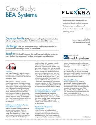 Summary
BEA, one of the world’s leading software
providers, uses InstallAnywhere to deliver
flexible installation solutions to its end-users
quickly and easily.
BEA Systems is a leading e-business
infrastructure software company with more
than 10,000 customers around the world,
including the majority of the Fortune Global
500. The award-winning BEA WebLogic®
Server is the industry’s leading application
server, delivering scalability, flexibility,
and reliability to power the world’s most
sophisticated e-business applications. BEA
and the WebLogic brand are among the
most trusted names in e-business, powering
the way companies do business across
the enterprise.
InstallAnywhere’s Flexibility Provides
Broad Platform Support
BEA has a diverse customer base whose
servers run on a range of platforms,
including AIX, HP-UX, Linux, Solaris,
Tru64, and Windows NT & 2000. They
need transparent, seamless, multi-platform
deployment. Prior to standardizing on
InstallAnywhere, BEA was using a single-
platform installer for Windows and
distributing a simple .jar file on UNIX. This
was costly, inefficient, and took up valuable
developer time. “We needed a deployment
solution provider that shared our vision of
anytime, anywhere computing,” said John
Kiger, director of product marketing for the
E-Commerce Server Division at BEA. “No
other solution provided the cross-platform
support and flexibility BEA required.”
Console and silent installation functionality
were also important for BEA. “Our customers
need to be able to deploy BEA products with
or without a GUI, through Telnet, or silently.”
Creates One Installer for Console, Silent,
and Graphical Installation Modes
InstallAnywhere’s flexible installation
functionality was a huge benefit for BEA.
InstallAnywhere creates a powerful installer
that runs in console, silent, and GUI modes.
This means that BEA’s engineers only
need to create one installation solution for
all deployments.
Provides Built-in Support for
29 Languages
For BEA, finding an installation with
built-in internationalization was critical.
“InstallAnywhere allows for exceptionally
quick localization of all visible installation
components. This has saved us an incredible
amount of development effort and is now
basically a non-event in delivering product,”
said Kiger.
As leading-edge software companies like
BEA move toward an anytime, anywhere
distribution model, they will continue to look
for solutions such as InstallAnywhere for their
application infrastructure needs.
About InstallAnywhere
From a single project file and build
environment, InstallAnywhere enables
developers to create reliable installations
for the broadest range of current platforms
including Windows, Linux, Mac OS X,
Solaris, AIX , HP-UX, and IBM iSeries. You
can learn more about InstallAnywhere and
begin a no-cost evaluation at
www.flexerasoftware.com/installanywhere.
>> Continue
Case Study:
BEA Systems
“InstallAnywhere allows for exceptionally quick
localization of all visible installation components.
This has saved us an incredible amount of
development effort and is now basically a non-event
in delivering product.”
John Kiger
Director of Product Marketing
E-Commerce Server Division
BEA
Customer Profile: BEA Systems is a leading e-business infrastructure
software company with more than 10,000 customers around the world.
Challenge: BEA was wasting time using a single-platform installer for
Windows and distributing a simple .jar file on UNIX.
Benefits: With InstallAnywhere, BEA could use one installation project for
every platform that automatically localizes to each users native language.
 