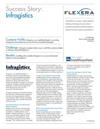 Success Story:
Infragistics
                                                                                                     “The benefit for our customers is simple: trouble-free

                                                                                                     installations that leverage the power of Java to

                                                                                                     provide the consistent look and feel that Infragistics’

                                                                                                     customers have come to expect across all platforms.”




                                                                                                                                          Tim Hitchings
Customer Profile: Infragistics is an established leader in providing                                                           Senior Product Manager
                                                                                                                                            Infragistics
components and professional services for the accomplished developer.


Challenge: Infragistics needed a better way to install their products reliably
on Windows and UNIX platforms.


Benefits: InstallAnywhere enables Infragistics to use one standardized
solution for all Java platforms.



                                               of the most popular Java platforms, and                 in the past, they didn’t have the feature
                                               InstallAnywhere’s multi-platform deployment             set or the out-of-the-box functionality of
                                               and updating solutions are a natural choice             InstallAnywhere.”
                                               for us. InstallAnywhere enables us to use one
                                               standardized solution for all Java platforms.”          Award-winning Ease of Use for Faster
Infragistics, an established leader in                                                                 Time-to-Market
providing components and professional          Creates One Single Powerful Installer                   InstallAnywhere’s Six-step Project Wizard
services for the accomplished developer,       InstallAnywhere creates a single project                enables developers to build a simple installer
relies on InstallAnywhere to install and       file for all platforms, significantly reducing          in less than five minutes. This intuitive
configure its JSuite, PowerChart Server        developer time and effort creating separate             design tool also sets the classpath and finds
Edition and LeadServer products to customers   platform-specific project files. Its intuitive          the main class for your Java application
worldwide. Infragistics enables professional   design environment reduces the engineering              automatically. Its Advanced Designer
developers to build superior applications      required by taking care of much of the                  delivers the power and flexibility to control
while reducing the costs and time              work needed to construct a fully functional             every aspect of installer functionality.
associated with development.                   installer. All installer functionality is logically     “InstallAnywhere has thought through all
                                               organized and intuitively presented,                    of the details of building an installer in
Formed by the merger of Sheridan Software      taking the guesswork out installer design.              today’s complex computing environments,
and ProtoView™ Development, Infragisitics      “InstallAnywhere’s intuitive interface makes            allowing me to compile once and install
has been providing component software          it easy to see what happens in what order.              anywhere. I don’t have to sweat the small
since the early 1990s. The two companies       With InstallAnywhere, we can program on                 stuff, because InstallAnywhere has already
combined have been awarded nearly 200          a development machine, then transfer the                done it for me.” Hitchings also appreciates
industry awards.                               installer to a build environment, without any           InstallAnywhere’s unmatched capability to
                                               file translation hassles or incompatibilities,”         customize background images, billboards,
Java-based Solution Provides Broad             added Hitchings.                                        installation labels, and panel images.
Platform Support                                                                                       “InstallAnywhere lets me create installers that
Infagistics has a diverse customer base        Built-in Functionality Means More Power                 reflect Infragistics’ messaging and artwork,
and its Java products run on a multitude       for the Developer                                       ensuring that our customer’s experience
of platforms. “InstallAnywhere’s multi-        Built-in functionality such as the ability to           begins the moment that they
platform installer technology is a natural     modify text files, modify registry entries,             click “install.”
fit with our Java-based products, JSuite,      manage services, execute custom code, and
PowerChart SE, and LeadServer,” said           to create branded panels and billboards
Tim Hitchings, Infragistics Senior Product     were also important to Hitchings. “I’ve
Manager. “Our customers work on a variety      used other multi-platform deployment tools                                                     >> Continue
 