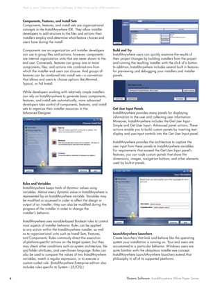 Shell vs. Java: Overcoming t he Challenges of Shell Script ing for UNIX Installat ions




    Components, Features, and Install Sets
    Components, features, and install sets are organizational
    concepts in the InstallAnywhere IDE. They allow installer
    developers to add structure to the files and actions their
    installers employ and determine what feature choices end
    users have during the install.

    Components are an organization unit installer developers                        Build and Try
    can use to group files and actions; however, components                         InstallAnywhere users can quickly examine the results of
    are internal organization units that are never shown to the                     their project changes by building installers from the project
    end user. Conversely, features can group one or more                            and running the resulting installer with the click of a button.
    components, files, and actions into combinations from                           In addition, InstallAnywhere includes several built in features
    which the installer end users can choose. And groups of                         for previewing and debugging your installers and installer
    features can be combined into install sets—a convention                         panels.
    that allows end users to choose options like Minimal,
    Typical, or Full Install.

    While developers working with relatively simple installers
    can rely on InstallAnywhere to generate basic components,
    features, and install sets automatically, more advanced
    developers take control of components, features, and install
    sets to organize their installer resources in the                               Get User Input Panels
    Advanced Designer.                                                              InstallAnywhere provides many panels for displaying
                                                                                    information to the user and collecting user information.
                                                                                    Moreover, InstallAnywhere includes the Get User Input -
                                                                                    Simple and Get User Input - Advanced panel actions. These
                                                                                    actions enable you to build custom panels by inserting text-
                                                                                    display and user-input controls into the Get User Input panel.

                                                                                    InstallAnywhere provides the architecture to capture the
                                                                                    user input from these panels to InstallAnywhere variables.
                                                                                    For requirements that exceed the Get User Input panel’s
                                                                                    features, you can code custom panels that share the
                                                                                    dimensions, images, navigation buttons, and other elements
                                                                                    used by built-in panels.




    Rules and Variables
    InstallAnywhere keeps track of dynamic values using
    variables. Almost every dynamic value in InstallAnywhere is
    represented by an InstallAnywhere variable. Variables may
    be modified or accessed in order to affect the design or
    output of an installer; they can also be modified during the
    progress of the installer in order to change the
    installer’s behavior.

    InstallAnywhere uses variable-based Boolean rules to control
    most aspects of installer behavior. Rules can be applied
    to any action within the InstallAnywhere installer, as well
    as to organizational units such as Install Sets, Features,                      LaunchAnywhere Launchers
    and Components. Rules commonly direct the execution                             Create launchers that look and behave like the operating
    of platform-specific actions on the target system, but they                     system your installation is running on. Your end users are
    may check other conditions such as system architecture, file                    accustomed to a particular behavior. Windows users are
    and folder attributes, and user-chosen language. Rules can                      quite familiar with the ubiquitous installer.exe concept.
    also be used to compare the values of two InstallAnywhere                       InstallAnywhere LaunchAnywhere launchers extend that
    variables, match a regular expression, or to execute a                          philosophy to all of its supported platforms.
    custom coded rule. (InstallAnywhere Enterprise edition also
    includes rules specific to System i (i5/OS).)


6                                                                                             Flexera Software: InstallAnywhere White Paper Series
 
