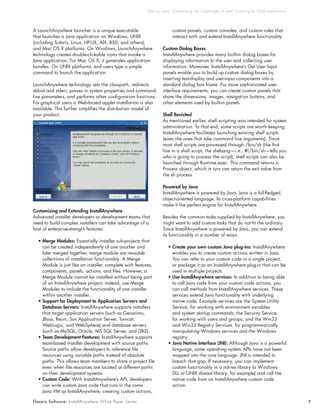 Shell vs. Java: Overcoming t he Challenges of Shell Script ing for UNIX Installat ions




A LaunchAnywhere launcher is a unique executable                        custom panels, custom consoles, and custom rules that
that launches a Java application on Windows, UNIX                       interact with and extend InstallAnywhere functionality.
(including Solaris, Linux, HP-UX, AIX, BSD, and others),
and Mac OS X platforms. On Windows, LaunchAnywhere                Custom Dialog Boxes
technology creates double-clickable icons that invoke a           InstallAnywhere provides many built-in dialog boxes for
Java application. For Mac OS X, it generates application          displaying information to the user and collecting user
bundles. On UNIX platforms, end users type a simple               information. Moreover, InstallAnywhere’s Get User Input
command to launch the application.                                panels enable you to build up custom dialog boxes by
                                                                  inserting text-display and user-input components into a
LaunchAnywhere technology sets the classpath, redirects           standard dialog box frame. For more sophisticated user-
stdout and stderr, passes in system properties and command-       interface requirements, you can create custom panels that
line parameters, and performs other configuration functions.      share the dimensions, images, navigation buttons, and
For graphical users a Web-based applet installation is also       other elements used by built-in panels.
available. This further simplifies the distribution model of
your product.                                                     Shell Revisited
                                                                  As mentioned earlier, shell scripting was intended for system
                                                                  administration. To that end, some scripts are worth keeping.
                                                                  InstallAnywhere facilitates launching existing shell scripts
                                                                  (even the ones that take command line arguments). Since
                                                                  most shell scripts are processed through /bin/sh (the first
                                                                  line in a shell script, the shebang—i.e., #!/bin/sh—tells you
                                                                  who is going to process the script), shell scripts can also be
                                                                  launched through Runtime.exec. This command returns a
                                                                  Process object, which in turn can return the exit value from
                                                                  the sh process.

                                                                  Powered by Java
                                                                  InstallAnywhere is powered by Java. Java is a full-fledged,
                                                                  object-oriented language. Its cross-platform capabilities
                                                                  make it the perfect engine for InstallAnywhere.
Customizing and Extending InstallAnywhere
Advanced installer developers or development teams that           Besides the common tasks supplied by InstallAnywhere, you
need to build complex installers can take advantage of a          might want to add custom tasks that do not fit the ordinary.
host of enterprise-strength features:                             Since InstallAnywhere is powered by Java, you can extend
                                                                  its functionality in a number of ways.
  • Merge Modules: Essentially installer sub-projects that
    can be created independently of one another and                  • Create your own custom Java plug-ins: InstallAnywhere
    later merged together, merge module are reusable                   enables you to create custom actions written in Java.
    collections of installation functionality. A Merge                 You can refer to your custom code in a single project,
    Module is just like an installer, complete with features,          or package it as an InstallAnywhere plug-in that can be
    components, panels, actions, and files. However, a                 used in multiple projects.
    Merge Module cannot be installed without being part              • Use InstallAnywhere services: In addition to being able
    of an InstallAnywhere project; instead, use Merge                  to call Java code from your custom code actions, you
    Modules to include the functionality of one installer              can call methods from InstallAnywhere services. These
    within another installer.                                          services extend Java functionality with underlying
  • Support for Deployment to Application Servers and                  native code. Example services are the System Utility
    Database Servers: InstallAnywhere supports installers              Service, for working with environment variables
    that target application servers (such as Geronimo,                 and system startup commands; the Security Service,
    JBoss, Resin, Sun Application Server, Tomcat,                      for working with users and groups; and the Win32
    WebLogic, and WebSphere) and database servers                      and Win32 Registry Services, for programmatically
    (such as MySQL, Oracle, MS SQL Server, and DB2).                   manipulating Windows services and the Windows
  • Team Development Features: InstallAnywhere supports                registry.
    team-based installer development with source paths.              • Java Native Interface (JNI): Although Java is a powerful
    Source paths allow developers to reference file                    language, some operating system APIs have not been
    resources using variable paths instead of absolute                 mapped into the core language. JNI is intended to
    paths. This allows team members to share a project file            breach that gap. If necessary, you can implement
    even when file resources are located at different paths            custom functionality in a native library (a Windows
    on their development systems.                                      DLL or UNIX shared library, for example) and call the
  • Custom Code: With InstallAnywhere’s API, developers                native code from an InstallAnywhere custom code
    can write custom Java code that runs in the same                   action.
    Java VM as InstallAnywhere, creating custom actions,

Flexera Software: InstallAnywhere White Paper Series                                                                                              7
 