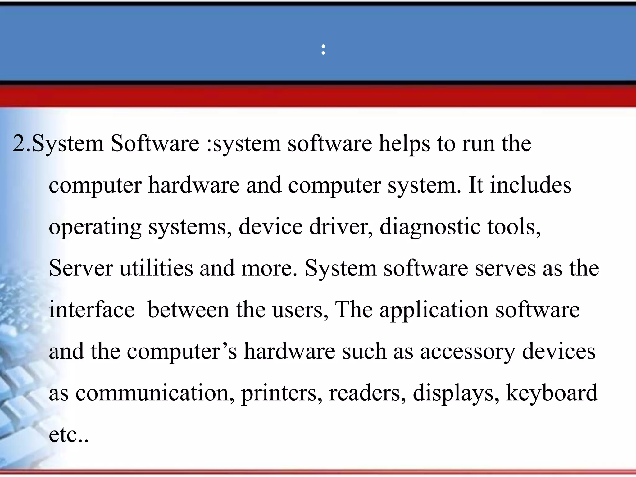 :
2.System Software :system software helps to run the
computer hardware and computer system. It includes
operating systems, device driver, diagnostic tools,
Server utilities and more. System software serves as the
interface between the users, The application software
and the computer’s hardware such as accessory devices
as communication, printers, readers, displays, keyboard
etc..
 