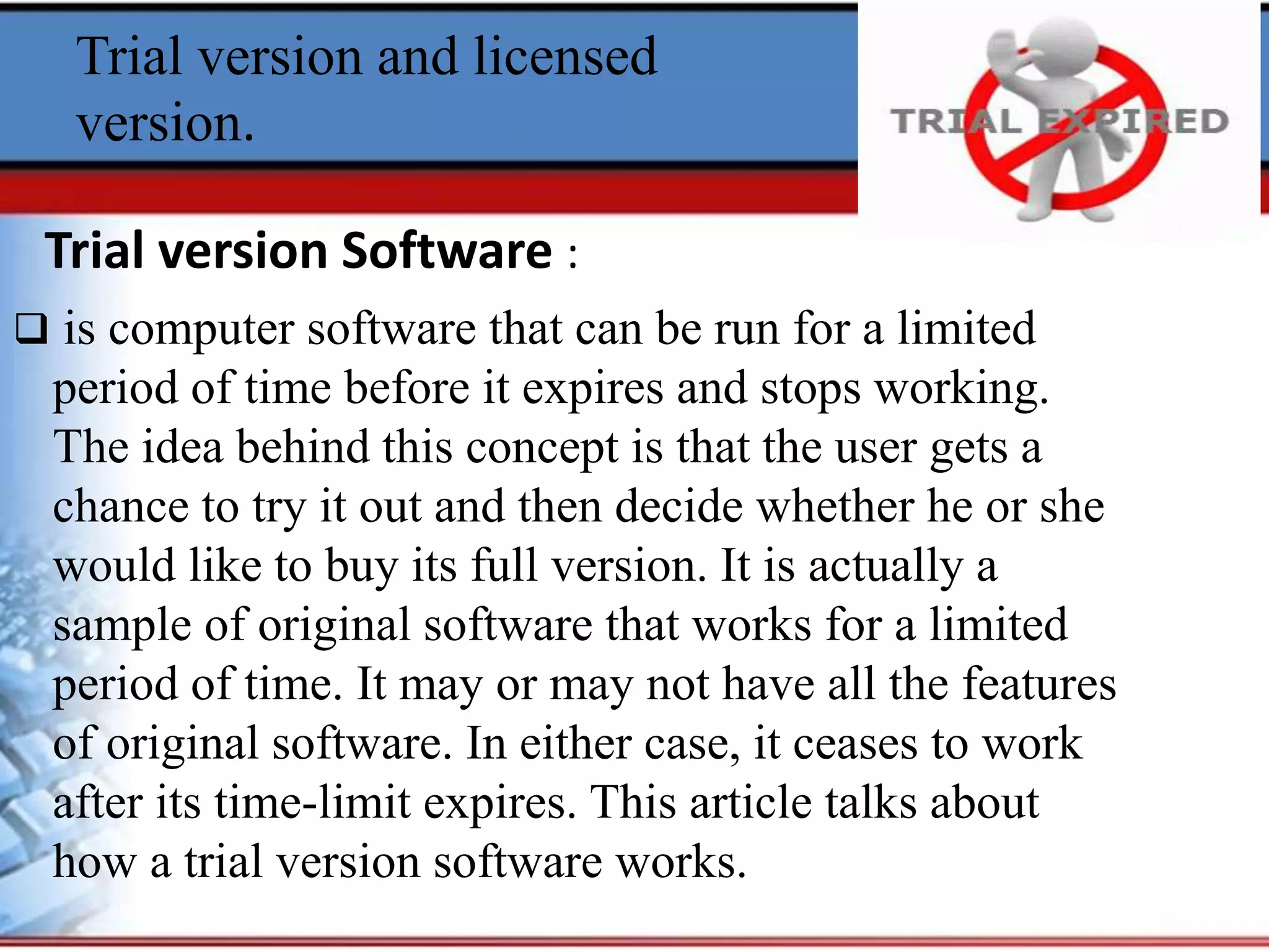 Trial version and licensed
version.
 is computer software that can be run for a limited
period of time before it expires and stops working.
The idea behind this concept is that the user gets a
chance to try it out and then decide whether he or she
would like to buy its full version. It is actually a
sample of original software that works for a limited
period of time. It may or may not have all the features
of original software. In either case, it ceases to work
after its time-limit expires. This article talks about
how a trial version software works.
Trial version Software :
 
