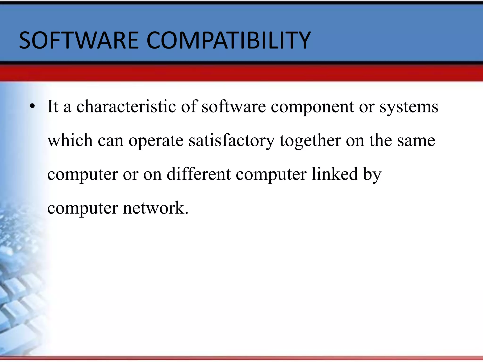 SOFTWARE COMPATIBILITY
• It a characteristic of software component or systems
which can operate satisfactory together on the same
computer or on different computer linked by
computer network.
 