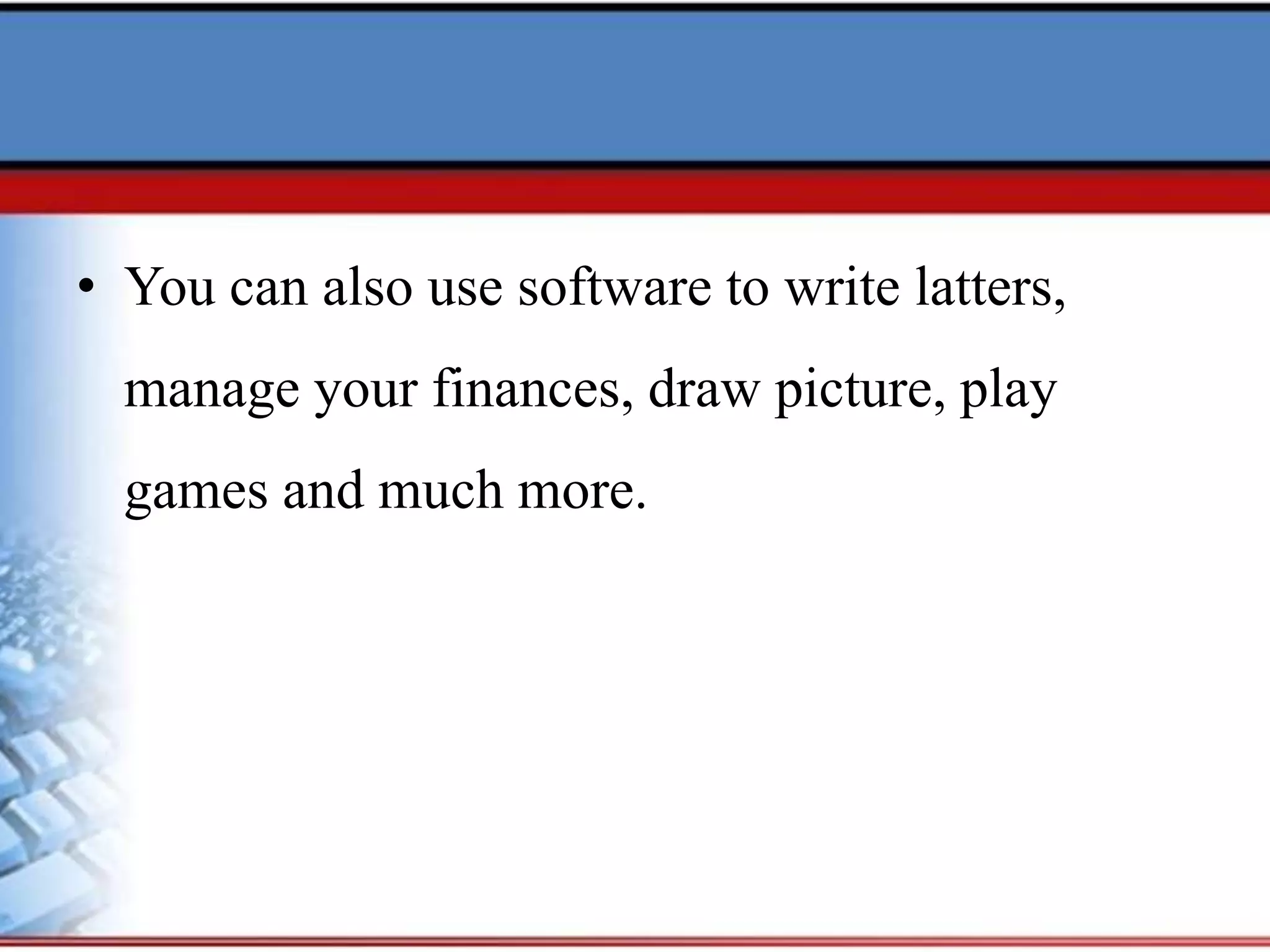 • You can also use software to write latters,
manage your finances, draw picture, play
games and much more.
 