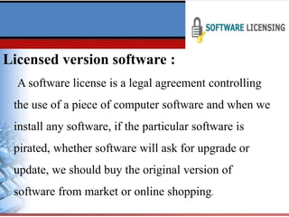 Licensed version software :
A software license is a legal agreement controlling
the use of a piece of computer software and when we
install any software, if the particular software is
pirated, whether software will ask for upgrade or
update, we should buy the original version of
software from market or online shopping.
 