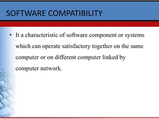 SOFTWARE COMPATIBILITY
• It a characteristic of software component or systems
which can operate satisfactory together on the same
computer or on different computer linked by
computer network.
 