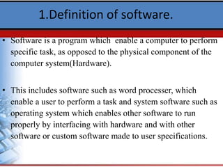 1.Definition of software.
• Software is a program which enable a computer to perform
specific task, as opposed to the physical component of the
computer system(Hardware).
• This includes software such as word processer, which
enable a user to perform a task and system software such as
operating system which enables other software to run
properly by interfacing with hardware and with other
software or custom software made to user specifications.
 