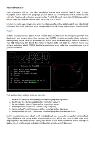 Installasi FreeBSD 10
Pada kesempatan kali ini, saya akan membahas tentang cara installasi FreeBSD versi 10 pada
PC/Laptop. Dalam installasi ini yang saya gunakan adalah CD FreeBSD (hanya untuk proses installasi
minimal). Tidak banyak perbedaan antara installasi FreeBSD 10 untuk mesin i386 (32 bit) atau AMD64
(64 bit) terkecuali pada saat memilih paket dasar yang akan di install.
Sebelum memulai saya menyarankan untuk membackup data existing pada harddisk agar tidak terjadi
kehilangan data. Lebih disarankan untuk menggunakan harddisk kosong (cukup dengan kapasitas kecil).
Bagian 1
Pertama yang saya lakukan adalah masuk kedalam BIOS dari komputer dan mengubah perintah boot
(boot order) agar pertama sistem akan membaca dari CDROM, kemudian simpan (save) dan melakukan
booting ulang. Untuk beberapa komputer baru, hal ini dapat dilakukan dengan menekan tombol F9
atau F11 (tergantung dari brand dan merek komputer) pada saat boot dan memilih media yang
pertama kali dibaca adalah CDROM. Apabila langkah diatas benar maka akan muncul tampilan seperti
gambar dibawah ini
Pada gambar diatas terdapat beberapa opsi yaitu :
1. Boot Multi User (yang merupakan pilihan default yang akan digunakan)
2. Boot Single User (berguna apabila akan melakukan recovery)
3. Escape to loader prompt (menampilkan prompt dari loader)
4. Reboot (melakukan soft boot – reboot ulang komputer)
5. Kernel: default/kernel (merupakan pilihan kernel yang akan digunakan)
6. Configure Boot Options … (konfigurasi tambahan yang akan diberikan saat boot)
Saat ini yang akan digunakan adalah opsi 1 yaitu boot multi user yang sudah merupakan pilihan default.
Tunggu beberapa saat sampai waktu penghitungan mundur selesai atau tekan tombol enter untuk
langsung masuk ke proses installasi. Selanjutnya FreeBSD akan memulai memulai proses booting dan
loading kernel. Setelah selesai anda akan mendapatkan tampilan seperti dibawah :
 
