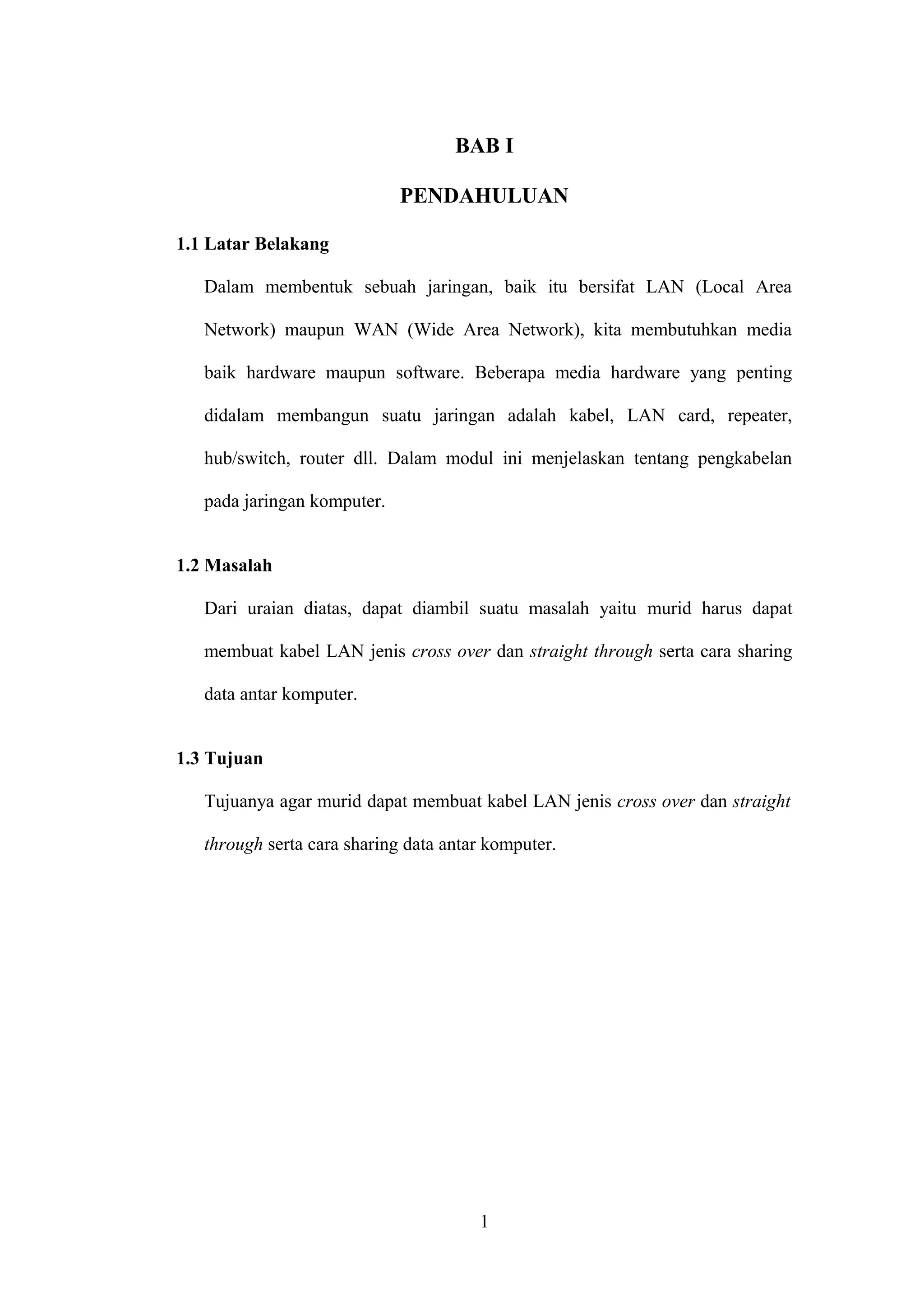 BAB I
PENDAHULUAN
1.1 Latar Belakang
Dalam membentuk sebuah jaringan, baik itu bersifat LAN (Local Area
Network) maupun WAN (Wide Area Network), kita membutuhkan media
baik hardware maupun software. Beberapa media hardware yang penting
didalam membangun suatu jaringan adalah kabel, LAN card, repeater,
hub/switch, router dll. Dalam modul ini menjelaskan tentang pengkabelan
pada jaringan komputer.
1.2 Masalah
Dari uraian diatas, dapat diambil suatu masalah yaitu murid harus dapat
membuat kabel LAN jenis cross over dan straight through serta cara sharing
data antar komputer.
1.3 Tujuan
Tujuanya agar murid dapat membuat kabel LAN jenis cross over dan straight
through serta cara sharing data antar komputer.
1
 